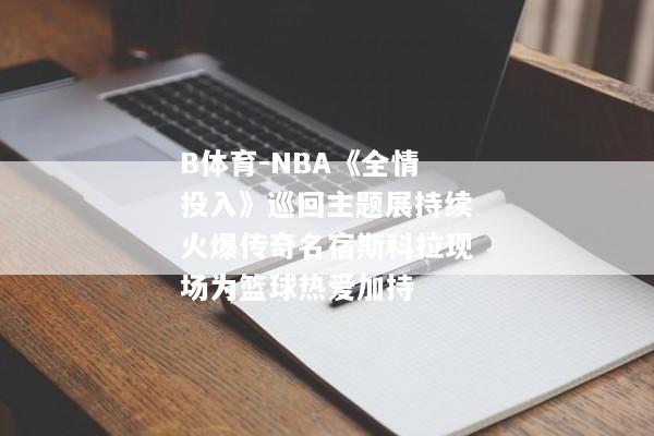 B体育-NBA《全情投入》巡回主题展持续火爆传奇名宿斯科拉现场为篮球热爱加持